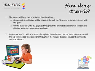 How does 
it work? 
AMAKiDS 
• The games will have two orientation functionalities: 
o On one side the children will be directed through the 3D sound system to interact with 
the game 
o On the other side, the 3D graphics throughout the animated cartoons will support the 
children assistants (parents or teachers) 
• In practice, the kid will be oriented throughout the animated cartoon sound commands and 
the kid will interact/ take decisions throughout the mouse, direction keyboard commands 
and space button 
EN 
IT 
A window to knowledge 
 