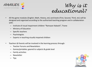 Why is it 
educational? 
AMAKiDS 
• All the game modules (English, Math, History, etc) and levels (First, Second, Third, etc) will be 
designed and organized according to the authorized teaching program and in collaboration 
with: 
– Institute of visual impairment children “Ramazan Kabashi”, Tirane 
– Ministry of Education 
– Specific teachers 
– Psychologists 
– Experts in teaching visually impaired children 
• Teachers & Parents will be involved in the learning process through: 
– Teacher Forums and Newsletters 
– Games/pintables; geared to subjects & grade level 
– Family activities 
– Newsletter 
– Tips EN 
IT 
A window to knowledge 
 