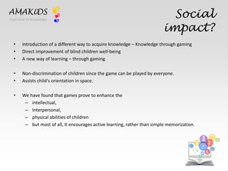 Social 
impact? 
AMAKiDS 
• Introduction of a different way to acquire knowledge – Knowledge through gaming 
• Direct improvement of blind children well-being 
• A new way of learning – through gaming 
• Non-discrimination of children since the game can be played by everyone. 
• Assists child's orientation in space. 
• We have found that games prove to enhance the 
– intellectual, 
– Interpersonal, 
– physical abilities of children 
– but most of all, It encourages active learning, rather than simple memorization. 
EN 
IT 
A window to knowledge 
 
