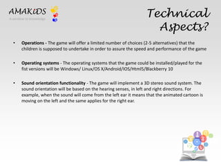Technical 
Aspects? 
AMAKiDS 
• Operations - The game will offer a limited number of choices (2-5 alternatives) that the 
children is supposed to undertake in order to assure the speed and performance of the game 
• Operating systems - The operating systems that the game could be installed/played for the 
fist versions will be Windows/ Linux/OS X/Android/IOS/Html5/Blackberry 10 
• Sound orientation functionality - The game will implement a 3D stereo sound system. The 
sound orientation will be based on the hearing senses, in left and right directions. For 
example, when the sound will come from the left ear it means that the animated cartoon is 
moving on the left and the same applies for the right ear. 
EN 
IT 
A window to knowledge 
 