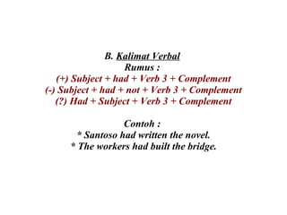 B.  Kalimat Verbal   Rumus :  (+) Subject + had + Verb 3 + Complement (-) Subject + had + not + Verb 3 + Complement (?) Had + Subject + Verb 3 + Complement Contoh :  * Santoso had written the novel. * The workers had built the bridge. 