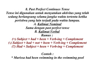 8. Past Perfect Continues Tense Tense ini digunakan untuk menyatakan aktivitas yang telah sedang berlangsung selama jangka waktu tertentu ketika peristiwa yang lain terjadi pada waktu lampau. A.  Kalimat Nominal Sama dengan past perfect tense B.  Kalimat Verbal   Rumus :  (+) Subject + had + been + Verb-ing + Complement (-) Subject + had + not + been + Verb-ing + Complement (?) Had + Subject + been + Verb-ing + Complement Contoh : * Marissa had been swimming in the swimming pool 