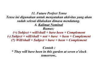 11. Future Perfect Tense Tense ini digunakan untuk menyatakan aktivitas yang akan sudah selesai dilakukan dimasa mendatang.  A.  Kalimat Nominal   Rumus:  (+) Subject + will/shall + have been + Complement (-) Subject + will/shall + not + have  + been + Complement (?) Will/shall + Subject + have + been + Complement Contoh : * They will have been in this garden at seven o’clock tomorrow.. 