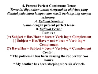 4. Present Perfect Continuous Tense Tense ini digunakan untuk menyatakan aktivitas yang dimulai pada masa lampau dan masih berlangsung sampai sekarang.  A.  Kalimat Nominal Sama dengan present perfect tense B.  Kalimat Verbal   Rumus :  (+) Subject + Has/Have + been + Verb-ing + Complement (-) Subject + Has/Have + not + been + Verb-ing + Complement (?) Have/Has + Subject + been + Verb-ing + Complement Contoh : * The policeman has been chasing the robber for two hours. * My brother has been sleeping since six o’clock. 