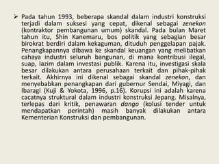  Pada tahun 1993, beberapa skandal dalam industri konstruksi
terjadi dalam suksesi yang cepat, dikenal sebagai zenekon
(kontraktor pembangunan umum) skandal. Pada bulan Maret
tahun itu, Shin Kanemaru, bos politik yang sebagian besar
birokrat berdiri dalam kekaguman, dituduh penggelapan pajak.
Penangkapannya dibawa ke skandal keuangan yang melibatkan
cahaya industri seluruh bangunan, di mana kontribusi ilegal,
suap, lazim dalam investasi publik. Karena itu, investigasi skala
besar dilakukan antara perusahaan terkait dan pihak-pihak
terkait. Akhirnya ini dikenal sebagai skandal zenekon, dan
menyebabkan penangkapan dari gubernur Sendai, Miyagi, dan
Ibaragi (Kuji & Yokota, 1996, p.16). Korupsi ini adalah karena
cacatnya struktural dalam industri konstruksi Jepang. Misalnya,
terlepas dari kritik, penawaran dango (kolusi tender untuk
mendapatkan perintah) masih banyak dilakukan antara
Kementerian Konstruksi dan pembangunan.

 
