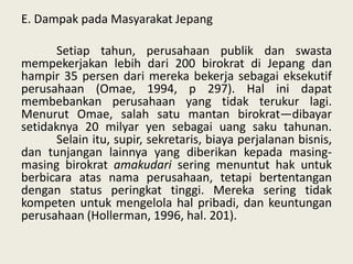 E. Dampak pada Masyarakat Jepang
Setiap tahun, perusahaan publik dan swasta
mempekerjakan lebih dari 200 birokrat di Jepang dan
hampir 35 persen dari mereka bekerja sebagai eksekutif
perusahaan (Omae, 1994, p 297). Hal ini dapat
membebankan perusahaan yang tidak terukur lagi.
Menurut Omae, salah satu mantan birokrat—dibayar
setidaknya 20 milyar yen sebagai uang saku tahunan.
Selain itu, supir, sekretaris, biaya perjalanan bisnis,
dan tunjangan lainnya yang diberikan kepada masingmasing birokrat amakudari sering menuntut hak untuk
berbicara atas nama perusahaan, tetapi bertentangan
dengan status peringkat tinggi. Mereka sering tidak
kompeten untuk mengelola hal pribadi, dan keuntungan
perusahaan (Hollerman, 1996, hal. 201).

 