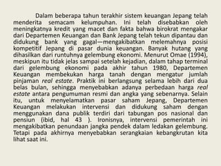 Dalam beberapa tahun terakhir sistem keuangan Jepang telah
menderita semacam kelumpuhan. Ini telah disebabkan oleh
meningkatnya kredit yang macet dan fakta bahwa birokrat mengakar
dari Departemen Keuangan dan Bank Jepang telah tekun dipantau dan
didukung bank yang gagal—mengakibatkan melemahnya posisi
kompetitif Jepang di pasar dunia keuangan. Banyak hutang yang
dihasilkan dari runtuhnya gelembung ekonomi. Menurut Omae (1994),
meskipun itu tidak jelas sampai setelah kejadian, dalam tahap terminal
dari gelembung ekonomi pada akhir tahun 1980, Departemen
Keuangan membekukan harga tanah dengan mengatur jumlah
pinjaman real estate. Praktik ini berlangsung selama lebih dari dua
belas bulan, sehingga menyebabkan adanya perbedaan harga real
estate antara pengumuman resmi dan angka yang sebenarnya. Selain
itu, untuk menyelamatkan pasar saham Jepang, Departemen
Keuangan melakukan intervensi dan didukung saham dengan
menggunakan dana publik terdiri dari tabungan pos nasional dan
pensiun (ibid, hal 43 ). Ironisnya, intervensi pemerintah ini
mengakibatkan penundaan jangka pendek dalam ledakan gelembung.
Tetapi pada akhirnya menyebabkan serangkaian kebangkrutan kita
lihat saat ini.

 
