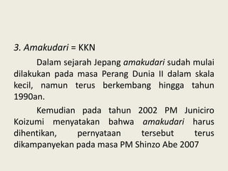 3. Amakudari = KKN
Dalam sejarah Jepang amakudari sudah mulai
dilakukan pada masa Perang Dunia II dalam skala
kecil, namun terus berkembang hingga tahun
1990an.
Kemudian pada tahun 2002 PM Juniciro
Koizumi menyatakan bahwa amakudari harus
dihentikan,
pernyataan
tersebut
terus
dikampanyekan pada masa PM Shinzo Abe 2007

 