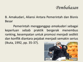 Pembahasan
B. Amakudari, Aliansi Antara Pemerintah dan Bisnis
Besar
Pemerintah mengganggap amakudari sebagai
keperluan sebab praktik bergerak menembus
ranking, kesempatan untuk promosi menjadi sedikit
dan konflik diantara pejabat menjadi semakin serius
(Ikuta, 1992, pp. 35-37).

 