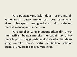 Para pejabat yang kalah dalam usaha meraih
kemenangan untuk menempati pos kementrian
akan diharapkan mengundurkan diri sebelum
mereka mencapai usia pensiun.
Para pejabat yang mengundurkan diri untuk
memastikan bahwa mereka mendapat hak untuk
meraih posisi tinggi pada sektor swasta dari dasar
yang mereka lewati yaitu pendidikan sekolah
terbaik (Universitas Tokyo, misalnya).

 