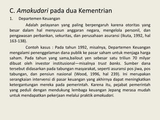 C. Amakudari pada dua Kementrian
1.

Departemen Keuangan
Adalah pelayanan yang paling berpengaruh karena otoritas yang
besar dalam hal menyusun anggaran negara, mengelola personil, dan
pengawasan perbankan, sekuritas, dan perusahaan asuransi (Ikuta, 1992, hal
163-138).
Contoh kasus : Pada tahun 1992, misalnya, Departemen Keuangan
mengalami penenggelaman dana publik ke pasar saham untuk menjaga harga
saham. Pada tahun yang sama,bailout yen sebesar satu triliun 70 milyar
dibuat oleh investor institusional—misalnya trust banks. Sumber dana
tersebut didasarkan pada tabungan masyarakat, seperti asuransi pos jiwa, pos
tabungan, dan pensiun nasional (Wood, 1996, hal 239). Ini merupakan
serangkaian intervensi di pasar keuangan yang akhirnya dapat meningkatkan
ketergantungan mereka pada pemerintah. Karena itu, pejabat pemerintah
yang peduli dengan mendukung lembaga keuangan Jepang merasa mudah
untuk mendapatkan pekerjaan melalui praktik amakudari.

 