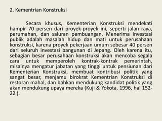 2. Kementrian Konstruksi
Secara khusus, Kementerian Konstruksi mendekati
hampir 70 persen dari proyek-proyek ini, seperti jalan raya,
perumahan, dan saluran pembuangan. Menerima investasi
publik adalah masalah hidup dan mati untuk perusahaan
konstruksi, karena proyek pekerjaan umum sebesar 40 persen
dari seluruh investasi bangunan di Jepang. Oleh karena itu,
sebagian besar perusahaan konstruksi akan mencoba segala
cara untuk memperoleh kontrak-kontrak pemerintah,
misalnya mengatur jabatan yang tinggi untuk pensiunan dari
Kementerian Konstruksi, membuat kontribusi politik yang
sangat besar, menjamu birokrat Kementrian Konstruksi di
restoran mahal, dan bahkan mendukung kandidat politik yang
akan mendukung upaya mereka (Kuji & Yokota, 1996, hal 15222 ).

 