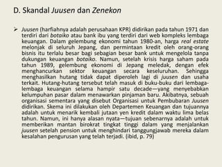 D. Skandal Juusen dan Zenekon
 Juusen (harfiahnya adalah perusahaan KPR) didirikan pada tahun 1971 dan
terdiri dari botaiko atau bank ibu yang terdiri dari web kompleks lembaga
keuangan. Dalam gelembung ekonomi tahun 1980-an, harga real estate
melonjak di seluruh Jepang, dan permintaan kredit oleh orang-orang
bisnis itu terlalu besar bagi sebagian besar bank untuk mengelola tanpa
dukungan keuangan botaiko. Namun, setelah krisis harga saham pada
tahun 1989, gelembung ekonomi di Jepang meledak, dengan efek
menghancurkan sektor keuangan secara keseluruhan. Sehingga
menghasilkan hutang tidak dapat diperoleh lagi di juusen dan usaha
terkait. Hutang-hutang tersebut telah masuk di buku-buku dari lembagalembaga keuangan selama hampir satu decade—yang menyebabkan
kelumpuhan pasar dalam menawarkan pinjaman baru. Akibatnya, sebuah
organisasi sementara yang disebut Organisasi untuk Pembubaran Juusen
didirikan. Skema ini dilakukan oleh Departemen Keuangan dan tujuannya
adalah untuk menarik kembali jutaan yen kredit dalam waktu lima belas
tahun. Namun, ini hanya alasan nyata—tujuan sebenarnya adalah untuk
memberikan mantan birokrat tingkat tinggi dalam yang menjalankan
juusen setelah pension untuk menghindari tanggungjawab mereka dalam
kesalahan pengurusan yang telah terjadi. (ibid, p. 79)

 