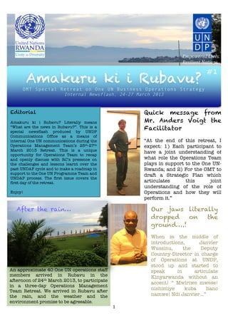 	
  	
  	
  	
  	
  	
   	
  	
  	
  	
  	
  	
  	
  
                                               	
  
                                               	
  
                                               	
  
                                                    	
                                                      Empowered	
  Lives.	
  
                                                    	
  
                                                                                                            Resilient	
  Nations.
         	
  
         	
                                                                                                               #1
         Amakuru ki i Rubavu?
                                                        	
  
         	
  
         	
  
         	
  
     OMT Special Retreat on One UN Business Operations Strategy
         	
       Internal Newsflash, 24-27 March 2013
         	
                         	
  
         	
  

Editorial                                                                                    Quick message from
Amakuru ki i Rubavu? Literally means                                                         Mr. Anders Voigt the
“What are the news in Rubavu?”. This is a
special newsflash produced by UNDP
                                                                                             Facilitator
Communications Office as a means of
internal One UN communications during the                                                    “At the end of this retreat, I
Operations Management Team’s 25th-27th                                                       expect: 1) Each participant to
March 2013 Retreat. This is a unique
                                                                                             have a joint understanding of
opportunity for Operations Team to recap
and openly discuss with RC’s presence on                                                     what role the Operations Team
the challenges and lessons learnt over the                                                   plays in support to the One UN-
past UNDAF cycle and to make a roadmap in                                                    Rwanda; and 2) For the OMT to
support to the One UN Programme Team and                                                     draft a Strategic Plan which
UNDAP process. The first issue covers the
first day of the retreat.                                                                    articulates      this      joint
                                                                                             understanding of the role of
Enjoy!                                                                                       Operations and how they will
           	
                                                                                perform it.”
                                                                                      	
  
   After the rain…                                                                    	
       Our jaws literally
                                                                                      	
       dropped   on   the
                                                                                      	
  
           	
                                                                                  ground….!
           	
                                                                                  	
  
           	
                                                                                  When in the middle of
           	
                                                                                  introductions,      Janvier
           	
                                                                                  Wussinu,      the   Deputy
           	
                                                                                  Country-Director in charge
           	
                                                                                  of Operations at UNDP,
                                                                               	
              stood up and started to
An approximate 40 One UN operations staff                                      	
              speak      in     articulate
members arrived in Rubavu in the                                               	
              Kinyarwanda without an
afternoon of 24th March 2013, to participate                                   	
              accent! “ Mwiriwe mwese!
in a three-day Operations Management                                           	
  
Team Retreat. We arrived in Rubavu after                                                       nishimiye      kuba    hano
                                                                               	
  
the rain, and the weather and the                                                              namwe! Ndi Janvier…”
environment promise to be agreeable.
           	
                                                                 1	
  
 