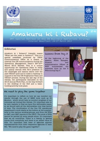  	
  	
  	
  	
  	
  	
   	
  	
  	
  	
  	
  	
  	
  
                                                	
  
                                                	
  
                                                	
  
                                                     	
                                  Empowered	
  Lives.	
  
                                                     	
  
                                                                                         Resilient	
  Nations.
                 	
  
                 	
                                                                                     #4
        Amakuru ki i Rubavu?
                                                                                                 	
  
                 	
  
                 	
  
                 	
  
         OMT Special Retreat on One UN Business Operations Strategy
                 	
                          Internal Newsflash, 24-27 March 2013
                 	
                                                     	
  
                 	
  
                                                                   	
  
  Editorial                                                        	
  
                                                                                            	
  
  Amakuru ki i Rubavu? Literally means Lessons from Day 3
  “What are the news in Rubavu?”. This is a
                                                                                            	
  
                                                              	
                            	
  
  special newsflash produced by UNDP
                                                              At the beginning of the       	
  
  Communications Office as a means of
                                                              session, Helen Elangwe,
  internal One UN communications during the
                                                              Finance                   and
                                                                                            	
  
  Operations Management Team’s 25th-27th
                                                              Administration Officer at     	
  
  March 2013 Retreat. This is a unique                                                      	
  
                                                              WFP            summarized the
  opportunity for Operations Team to recap
                                                              activities done by the 5      	
  
  and openly discuss with RC’s presence on
                                                              WGs during Day 3.             	
  
  the challenges and lessons learnt over the
  past UNDAF cycle and to make a roadmap in                   	
                            	
  
  support to the One UN Programme Team and                                                  	
  
  UNDAP process. During the last day of the                                                 	
  
  retreat, the participants discussed on the                       	
  
  2013 Annual Work Plan, on the way forward
                                                                   	
  
  to the drafting of the BoS and a team-
  building activity took place.                                    	
  
                                                                   	
  
  Enjoy!                                                                       	
  
We need to play the game together                                              	
  
	
                                                                             	
  
it’s important to reflect on how we can monitor our
results through the use of M&E tools such as DI                                	
  
Monitor, which would help us monitor progress of our                           	
  
outcomes set during this retreat. It’s important also to                       	
  
be very realistic in that we have five deliverable years,                      	
  
so we should split all the deliverables over that period                       	
  
of time. The coordination of the One UN operational                            	
  
department’s work starts at the bottom at the supplier-
level to the various working groups, and from the WGs
                                                                               	
  
to OMT, and OMT reports to the UNCT. The work of WGs                           	
  
cannot be carried by some people alone. It’s important                         	
  
that we all contribute. There is a beauty in getting                           	
  
inputs from everybody and there is an added value to                           	
  
that. It’s important that head of agencies appoint                             	
  
representatives from their respective agencies to each
                                                                               	
  
WG.	
  “We	
  need	
  to	
  play	
  the	
  game	
  together”.



            	
                                                                 1	
  
 
