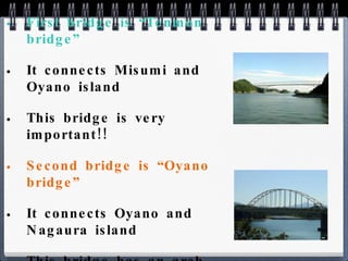 First bridge is “Tenmon bridge” It connects Misumi and Oyano island This bridge is very important!! Second bridge is “Oyano bridge” It connects Oyano and Nagaura island This bridge has an arch 
