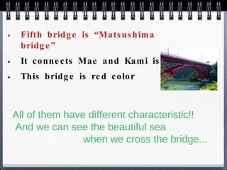 Fifth bridge is “Matsushima bridge” It connects Mae and Kami island This bridge is red color All of them have different characteristic!!  And we can see the beautiful sea    when we cross the bridge... 