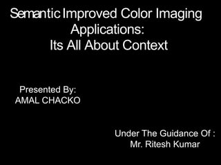 SemanticImproved Color Imaging
Applications:
Its All About Context
Under The Guidance Of :
Mr. Ritesh Kumar
Presented By:
AMAL CHACKO
 