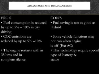 ADVANTAGES AND DISADVANTAGES
PRO’S
• Fuel consumption is reduced
by up to 5% – 10% in city
driving
• CO2 emissions are
reduced by up to 5% –10%
• The engine restarts with in
350 ms and in
complete silence.
CON’S
• Fuel saving is not as good as
Hybrid
• Some vehicle functions may
not run when engine
is off (Ex: AC)
• This technology require special
type of battery &
stator
 