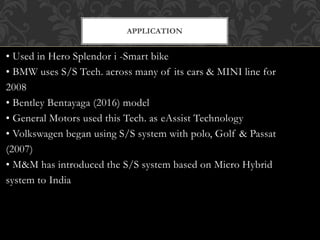 • Used in Hero Splendor i -Smart bike
• BMW uses S/S Tech. across many of its cars & MINI line for
2008
• Bentley Bentayaga (2016) model
• General Motors used this Tech. as eAssist Technology
• Volkswagen began using S/S system with polo, Golf & Passat
(2007)
• M&M has introduced the S/S system based on Micro Hybrid
system to India
APPLICATION
 