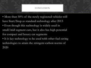 • More than 50% of the newly registered vehicles will
have Start/Stop as standard technology after 2013
• Even though this technology is widely used in
small/mid segment cars, but it also has high potential
for compact and luxury car segments
• It is key technology to be used with other fuel saving
technologies to attain the stringent carbon norms of
2020
CONCLUSION
 
