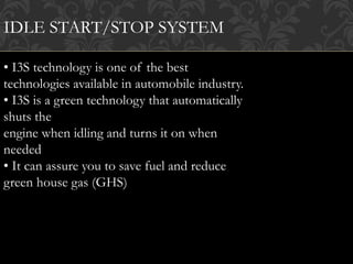 IDLE START/STOP SYSTEM
• I3S technology is one of the best
technologies available in automobile industry.
• I3S is a green technology that automatically
shuts the
engine when idling and turns it on when
needed
• It can assure you to save fuel and reduce
green house gas (GHS)
 