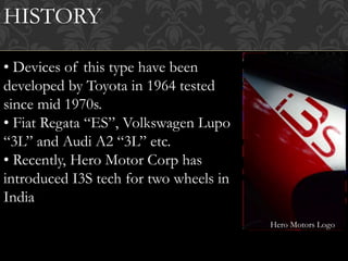 HISTORY
• Devices of this type have been
developed by Toyota in 1964 tested
since mid 1970s.
• Fiat Regata “ES”, Volkswagen Lupo
“3L” and Audi A2 “3L” etc.
• Recently, Hero Motor Corp has
introduced I3S tech for two wheels in
India
Hero Motors Logo
 