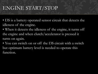 ENGINE START/STOP
• I3S is a battery operated sensor circuit that detects the
idleness of the engine.
• When it detects the idleness of the engine, it turns off
the engine and when clutch/accelerator is pressed it
turns on again.
• You can switch on or off the I3S circuit with a switch
but optimum battery level is needed to operate this
function.
 