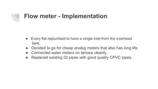Flow meter - Implementation
● Every flat replumbed to have a single inlet from the overhead
tank.
● Decided to go for chea...