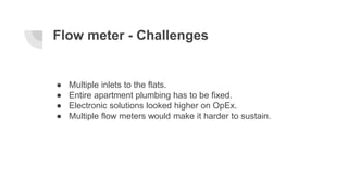 Flow meter - Challenges
● Multiple inlets to the flats.
● Entire apartment plumbing has to be fixed.
● Electronic solution...
