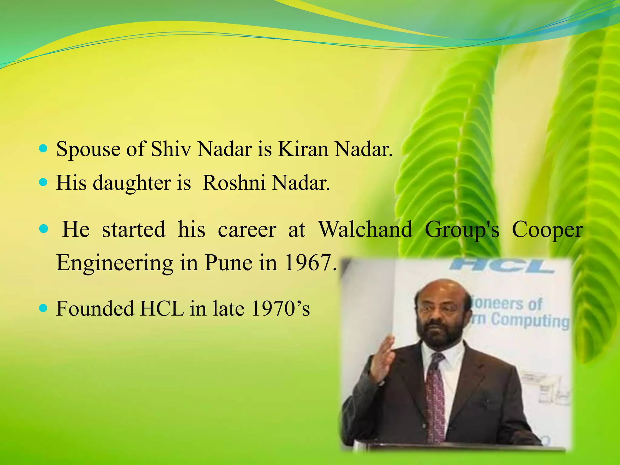 Spouse of Shiv Nadar is Kiran Nadar. 
 His daughter is Roshni Nadar. 
 He started his career at Walchand Group's Cooper 
Engineering in Pune in 1967. 
 Founded HCL in late 1970’s 
 