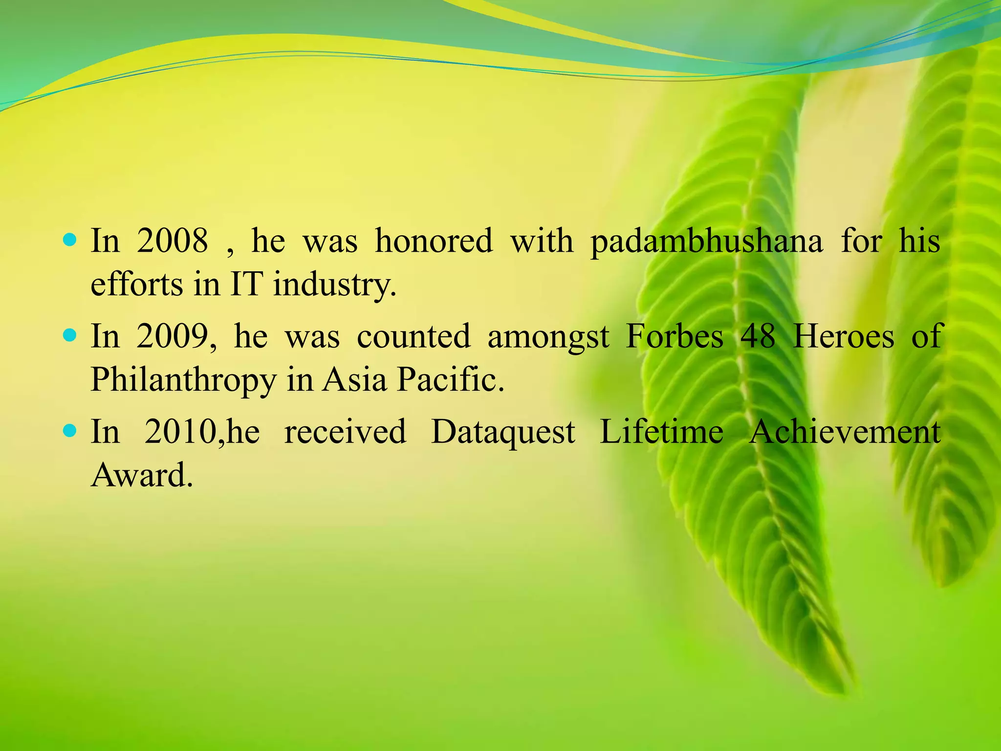  In 2008 , he was honored with padambhushana for his 
efforts in IT industry. 
 In 2009, he was counted amongst Forbes 48 Heroes of 
Philanthropy in Asia Pacific. 
 In 2010,he received Dataquest Lifetime Achievement 
Award. 
 