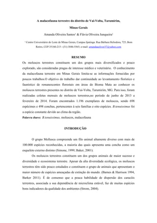 A malacofauna terrestre do distrito de Vai-Volta, Tarumirim,
Minas Gerais
Amanda Oliveira Santos¹ & Flávia Oliveira Junqueira¹
¹ Centro Universitário do Leste de Minas Gerais, Campus Ipatinga: Rua Bárbara Heliodora, 725, Bom
Retiro, CEP:35160-215 - (31) 3846-5565; e-mail: amandaaoliver37@yahoo.com
RESUMO
Os moluscos terrestres constituem um dos grupos mais diversificados e pouco
explorado, são consideradas pragas de interesse médico e veterinário. O conhecimento
da malacofauna terrestre em Minas Gerais limita-se as informações fornecidas por
poucos trabalhos.O objetivo do trabalho dar continuidade ao levantamento florístico e
faunístico de remanescentes florestais em áreas do Bioma Mata ao conhecer os
moluscos terrestres presentes no distrito de Vai-Volta, Tarumirim, MG. Para isso, foram
realizadas coletas mensais de moluscos terrestres,no período de junho de 2013 a
fevereiro de 2014. Foram encontrados 1.196 exemplares de moluscos, sendo 698
espécimes e 498 conchas, pertencentes á seis famílias e oito espécies. B.tenuissimus foi
a espécie constante devido ao clima da região.
Palavra chave: B.tenuissimus, moluscos, malacofauna
INTRODUÇÃO
O grupo Mollusca compreende um filo animal altamente diverso com mais de
100.000 espécies reconhecidas, a maioria das quais apresenta uma concha como um
esqueleto externo distinto (Simone, 1999; Baker, 2001).
Os moluscos terrestres constituem um dos grupos animais de maior sucesso e
diversidade e ecossistema terrestre. Apesar da alta diversidade ecológica, os moluscos
terrestres têm sido pouco estudados e constituem o grupo de animais que apresentam o
maior número de espécies ameaçadas de extinção do mundo. (Barnes & Harrison 1994,
Barker 2011). É de consenso que a pouca habilidade de dispersão dos caracóis
terrestres, associada a sua dependência de microclima estável, faz de muitas espécies
bons indicadores da qualidade dos ambientes (Strom, 2004).
 