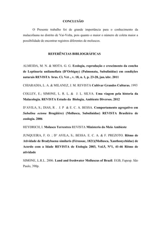 CONCLUSÃO
O Presente trabalho foi de grande importância para o conhecimento da
malacofauna no distrito de Vai-Volta, pois quanto o maior o número de coleta maior a
possibilidade de encontrar registros diferentes de moluscos.
REFERÊNCIAS BIBLIOGRÁFICAS
ALMEIDA, M. N. & MOTA. G. G. Ecologia, reprodução e crescimento da concha
de Leptinaria unilamellata (D’Orbigny) (Pulmonata, Subulinidae) em condições
naturais REVISTA bras. Ci. Vet ., v. 18, n. 1, p. 23-28, jan./abr. 2011
CHIARADIA, L. A. & MILANEZ, J. M. REVISTA Cultivar Grandes Culturas. 1993
COLLEY, E.; SIMONE, L. R. L. & J. L. SILVA. Uma viagem pela historia da
Malacologia. REVISTA Estudo da Biologia, Ambiente Diversos. 2012
D’AVILA, S.; DIAS, R . J. P & E. C. A. BESSA. Comportamento agregativo em
Subulina octona Brugüière) (Mollusca, Subulinidae) REVISTA Brasileira de
zoologia. 2006
HEYDRICH, I. Molusco Terrestres REVISTA Ministerio do Meio Ambieste
JUNQUEIRA, F. O. ; D’ AVILA, S.; BESSA. E. C. A. & F. PREZOTO. Ritmo de
Atividade de Bradybaena similaris (Férussac, 1821)(Mollusca, Xanthonychidae) de
Acordo com a Idade REVISTA de Etologia 2003, Vol.5, N°1, 41-46 Ritmo de
atividade
SIMONE, L.R.L. 2006. Land and freshwater Molluscus of Brazil. EGB, Fapesp. São
Paulo, 390p.
 