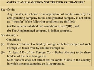 ASSETS IN AMALGAMATION NOT TREATED AS “ TRANSFER”
Sec 47(vi):-
Any transfer, in scheme of amalgamation of capital assets by the
amalgamating company to the amalgamated company is not taken
as “ transfer” if the following conditions are fulfilled:-
(a) The scheme satisfied that conditions of sec2(IB) ; and
(b) The Amalgamated company is Indian company.
Sec 47(via) :-
Conditions:-
(a) If shares of Indian Co. held by Foreign co before merger and such
Foreign Co taken over by another Foreign co.
(b) At least 25% of the Foreign Co. ( Before Merger) to be share
holders of the new Foreign Co.
Such transfer does not attract tax on capital Gains in the country
in which the amalgamating co is incorporated
 