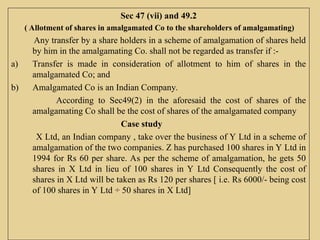 Sec 47 (vii) and 49.2
( Allotment of shares in amalgamated Co to the shareholders of amalgamating)
Any transfer by a share holders in a scheme of amalgamation of shares held
by him in the amalgamating Co. shall not be regarded as transfer if :-
a) Transfer is made in consideration of allotment to him of shares in the
amalgamated Co; and
b) Amalgamated Co is an Indian Company.
According to Sec49(2) in the aforesaid the cost of shares of the
amalgamating Co shall be the cost of shares of the amalgamated company
Case study
X Ltd, an Indian company , take over the business of Y Ltd in a scheme of
amalgamation of the two companies. Z has purchased 100 shares in Y Ltd in
1994 for Rs 60 per share. As per the scheme of amalgamation, he gets 50
shares in X Ltd in lieu of 100 shares in Y Ltd Consequently the cost of
shares in X Ltd will be taken as Rs 120 per shares [ i.e. Rs 6000/- being cost
of 100 shares in Y Ltd ÷ 50 shares in X Ltd]
 