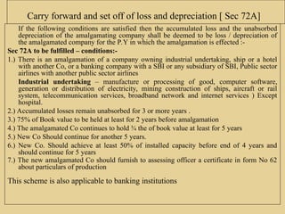 Carry forward and set off of loss and depreciation [ Sec 72A]
If the following conditions are satisfied then the accumulated loss and the unabsorbed
depreciation of the amalgamating company shall be deemed to be loss / depreciation of
the amalgamated company for the P.Y in which the amalgamation is effected :-
Sec 72A to be fulfilled – conditions:-
1.) There is an amalgamation of a company owning industrial undertaking, ship or a hotel
with another Co, or a banking company with a SBI or any subsidiary of SBI, Public sector
airlines with another public sector airlines
Industrial undertaking – manufacture or processing of good, computer software,
generation or distribution of electricity, mining construction of ships, aircraft or rail
system, telecommunication services, broadband network and internet services ) Except
hospital.
2.) Accumulated losses remain unabsorbed for 3 or more years .
3.) 75% of Book value to be held at least for 2 years before amalgamation
4.) The amalgamated Co continues to hold ¾ the of book value at least for 5 years
5.) New Co Should continue for another 5 years.
6.) New Co. Should achieve at least 50% of installed capacity before end of 4 years and
should continue for 5 years
7.) The new amalgamated Co should furnish to assessing officer a certificate in form No 62
about particulars of production
This scheme is also applicable to banking institutions
 