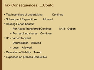 • Tax incentives of undertaking Continue
• Subsequent Expenditure Allowed
• Holding Period benefit
– For Asset TransferredContinue 1/4/81 Option
– For resulting shares Continue
• B/f - carried forward
– Depreciation Allowed
– Loss Allowed
• Cessation of liability Taxed
• Expenses on process Deductible
Tax Consequences…..Contd
 
