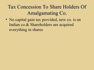 Tax Concession To Share Holders Of
Tax Concession To Share Holders Of
Amalgamating Co.
Amalgamating Co.
• No capital gain tax provided, new co. is an
Indian co.& Shareholders are acquired
everything in shares
 