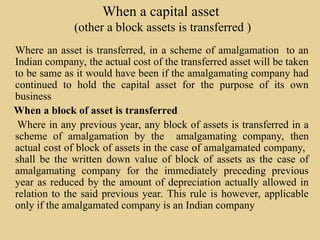 When a capital asset
(other a block assets is transferred )
Where an asset is transferred, in a scheme of amalgamation to an
Indian company, the actual cost of the transferred asset will be taken
to be same as it would have been if the amalgamating company had
continued to hold the capital asset for the purpose of its own
business
When a block of asset is transferred
Where in any previous year, any block of assets is transferred in a
scheme of amalgamation by the amalgamating company, then
actual cost of block of assets in the case of amalgamated company,
shall be the written down value of block of assets as the case of
amalgamating company for the immediately preceding previous
year as reduced by the amount of depreciation actually allowed in
relation to the said previous year. This rule is however, applicable
only if the amalgamated company is an Indian company
 