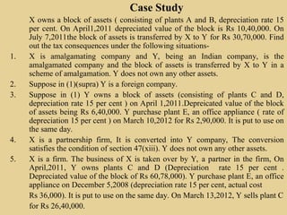 Case Study
X owns a block of assets ( consisting of plants A and B, depreciation rate 15
per cent. On April1,2011 depreciated value of the block is Rs 10,40,000. On
July 7,2011the block of assets is transferred by X to Y for Rs 30,70,000. Find
out the tax consequences under the following situations-
1. X is amalgamating company and Y, being an Indian company, is the
amalgamated company and the block of assets is transferred by X to Y in a
scheme of amalgamation. Y does not own any other assets.
2. Suppose in (1)(supra) Y is a foreign company.
3. Suppose in (1) Y owns a block of assets (consisting of plants C and D,
depreciation rate 15 per cent ) on April 1,2011.Depreicated value of the block
of assets being Rs 6,40,000. Y purchase plant E, an office appliance ( rate of
depreciation 15 per cent ) on March 10,2012 for Rs 2,90,000. It is put to use on
the same day.
4. X is a partnership firm, It is converted into Y company, The conversion
satisfies the condition of section 47(xiii). Y does not own any other assets.
5. X is a firm. The business of X is taken over by Y, a partner in the firm, On
April,2011, Y owns plants C and D (Depreciation rate 15 per cent .
Depreciated value of the block of Rs 60,78,000). Y purchase plant E, an office
appliance on December 5,2008 (depreciation rate 15 per cent, actual cost
Rs 36,000). It is put to use on the same day. On March 13,2012, Y sells plant C
for Rs 26,40,000.
 