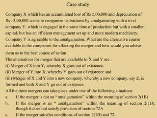 Case study
Company X which has an accumulated loss of Rs 5,00,000 and depreciation of
Rs . 3,00,000 wants to reorganize its business by amalgamating with a rival
company Y. which is engaged in the same time of production but with a smaller
capital, but has an efficient management set up and more modern machinery.
Company Y is agreeable to the amalgamation. What are the alternative course
available to the companies for effecting the merger and how would you advise
them as to the best course of action .
The alternatives for merger that are available to X and Y are :
(i) Merger of X into Y, whereby X goes out of existence.
(ii) Merger of Y into X, whereby Y goes out of existence and
(iii) Merger of X and Y into a new company, whereby a new company, say Z, is
formed and both X and Y go out of existence.
All the three mergers can take place under one of the following situations
a. If the merger is not an “ amalgamation” within the meaning of section 2(1B)
b. If the merger is an “ amalgamation” within the meaning of section 2(1B),
though it does not satisfy provision of section 72A
c. If the merger satisfies conditions of section 2(1B) and 72.
 