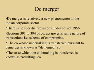 De merger
•De merger is relatively a new phenomenon in the
indian corporate sector.
•There is no specific provisions under co. act 1956
•Sections 391 to 394 of co. act governs same nature of
transactions i.e. scheme of compromise.
• The co whose undertaking is transferred pursuant to
demerger is known as “demerged” co.
•The co to which the undertaking is transferred is
known as “resulting” co
 