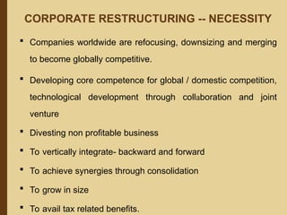 CORPORATE RESTRUCTURING -- NECESSITY
 Companies worldwide are refocusing, downsizing and merging
to become globally competitive.
 Developing core competence for global / domestic competition,
technological development through collaboration and joint
venture
 Divesting non profitable business
 To vertically integrate- backward and forward
 To achieve synergies through consolidation
 To grow in size
 To avail tax related benefits.
 