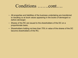 Conditions …….cont….
– All properties and liabilities of the business undertaking are transferred
to resulting co at book values appearing in the books of demerged co
before demerger;
– Shares of the RC are issued to the shareholders of the DC on a
proportionate basis;
– Shareholders holding not less than 75% in value of the shares of the DC
become shareholders of the RC;
 