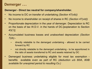 Demerger ...
Demerger - Direct tax neutral for company/shareholder.
• No income to DC on transfer of undertaking (Section 47(vib))
• No income to shareholder on receipt of shares in RC (Section 47(vid))
• Proportionate depreciation in the year of demerger. Depreciation to RC
on the basis of tax W.D.V. in the hands of DC.[explanation to Section
43(1)]
• Accumulated business losses and unabsorbed depreciation (Section
72A):-
– directly relatable to the demerged undertaking - allowed to be carried
forward by RC
– not directly relatable to the demerged undertaking - to be apportioned in
the ratio of assets transferred to RC and assets retained by DC
• Demerged business undertaking eligible for most tax exemption -
benefits available even as part of RC (deduction u/s 80IA, 80IB
available for unexpired period to resulting Co.)
 