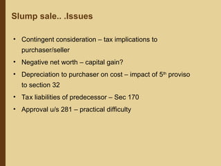 Slump sale.. .Issues
• Contingent consideration – tax implications to
purchaser/seller
• Negative net worth – capital gain?
• Depreciation to purchaser on cost – impact of 5th
proviso
to section 32
• Tax liabilities of predecessor – Sec 170
• Approval u/s 281 – practical difficulty
 