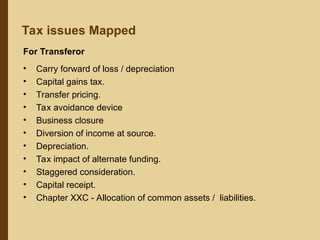 Tax issues Mapped
For Transferor
• Carry forward of loss / depreciation
• Capital gains tax.
• Transfer pricing.
• Tax avoidance device
• Business closure
• Diversion of income at source.
• Depreciation.
• Tax impact of alternate funding.
• Staggered consideration.
• Capital receipt.
• Chapter XXC - Allocation of common assets / liabilities.
 