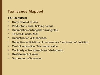 For Transferee
• Carry forward of loss
• Production / asset holding criteria.
• Depreciation on tangible / intangibles.
• Tax credit under MAT.
• Deduction for 43B liabilities.
• Deduction for liabilities of predecessor / remission of liabilities.
• Cost of acquisition / fair market value.
• Continuity of tax exemptions / deductions.
• Restatement of value.
• Succession of business.
Tax issues Mapped
 