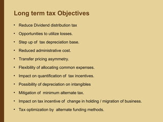 • Reduce Dividend distribution tax
• Opportunities to utilize losses.
• Step up of tax depreciation base.
• Reduced administrative cost.
• Transfer pricing asymmetry.
• Flexibility of allocating common expenses.
• Impact on quantification of tax incentives.
• Possibility of depreciation on intangibles
• Mitigation of minimum alternate tax.
• Impact on tax incentive of change in holding / migration of business.
• Tax optimization by alternate funding methods.
Long term tax Objectives
 